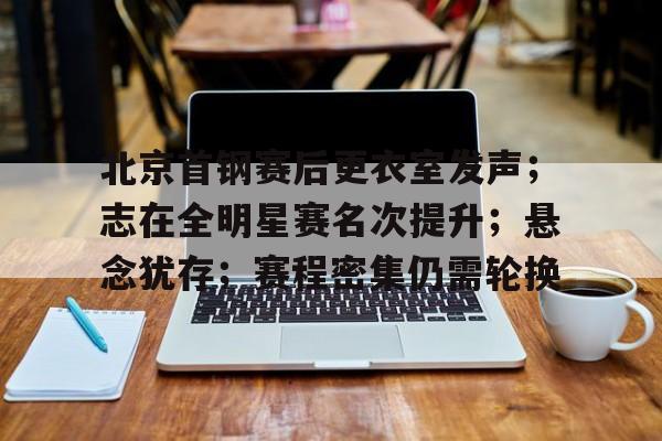 北京首钢赛后更衣室发声；志在全明星赛名次提升；悬念犹存；赛程密集仍需轮换的简单介绍-九游官网